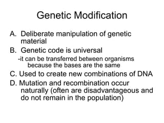 Genetic Modification Deliberate manipulation of genetic material Genetic code is universal  -it can be transferred between organisms because the bases are the same C. Used to create new combinations of DNA D. Mutation and recombination occur naturally (often are disadvantageous and do not remain in the population) 