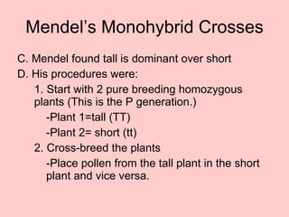 Mendel’s Monohybrid Crosses C. Mendel found tall is dominant over short D. His procedures were: 1. Start with 2 pure breeding homozygous plants (This is the P generation.) -Plant 1=tall (TT) -Plant 2= short (tt) 2. Cross-breed the plants  -Place pollen from the tall plant in the short  plant and vice versa. 