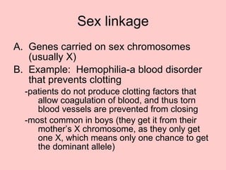 Sex linkage Genes carried on sex chromosomes (usually X) Example:  Hemophilia-a blood disorder that prevents clotting -patients do not produce clotting factors that allow coagulation of blood, and thus torn blood vessels are prevented from closing -most common in boys (they get it from their mother’s X chromosome, as they only get one X, which means only one chance to get the dominant allele) 