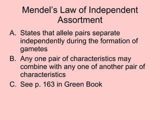 Mendel’s Law of Independent Assortment States that allele pairs separate independently during the formation of gametes  Any one pair of characteristics may combine with any one of another pair of characteristics See p. 163 in Green Book 