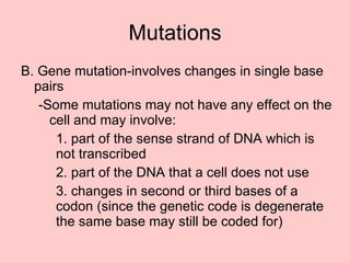 B. Gene mutation-involves changes in single base pairs -Some mutations may not have any effect on the cell and may involve: 1. part of the sense strand of DNA  which is  not transcribed 2. part of the DNA that a cell does not use 3. changes in second or third bases of a  codon (since the genetic code is degenerate  the same base may still be coded for) Mutations 