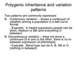 Polygenic inheritance and variation patterns Two patterns are commonly expressed  Continuous variation – shows a continuum of variation among a population in a bell curve format - Example:  In height expression people can be short, medium or tall (and everything in between) B. Discontinuous variation – does not show a continuum (it is one or the other, there is no in-between expression of phenotype) - Example:  Blood type can be A, B, AB or O (nothing in between) 