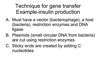 Technique for gene transfer Example-insulin production Must have a vector (bacteriophage), a host (bacteria), restriction enzymes and DNA ligase Plasmids (small circular DNA from bacteria) are cut using restriction enzymes Sticky ends are created by adding C nucleotides 