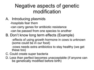 Negative aspects of genetic modification Introducing plasmids -hospitals fear them -can carry genes for antibiotic resistance -can be passed from one species to another B. Don’t know long term effects (Example) -effects of using growth hormone in cows is unknown (some could be in our food) -cows needs extra antibiotics to stay healthy (we get these too) C. Could create super bacteria D. Less than perfect becomes unacceptable (if anyone can be genetically modified before birth) 