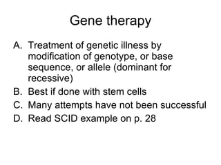 Gene therapy Treatment of genetic illness by modification of genotype, or base sequence, or allele (dominant for recessive) Best if done with stem cells Many attempts have not been successful Read SCID example on p. 28 