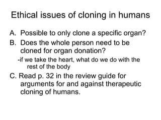 Ethical issues of cloning in humans Possible to only clone a specific organ? Does the whole person need to be cloned for organ donation? -if we take the heart, what do we do with the rest of the body C. Read p. 32 in the review guide for arguments for and against therapeutic cloning of humans. 