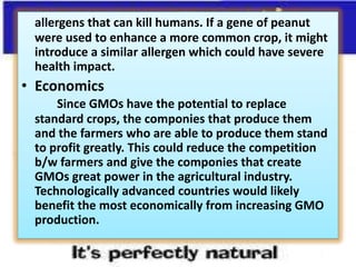 allergens that can kill humans. If a gene of peanut were used to enhance a more common crop, it might introduce a similar allergen which could have severe health impact.EconomicsSince GMOs have the potential to replace standard crops, the componies that produce them and the farmers who are able to produce them stand to profit greatly. This could reduce the competition b/w farmers and give the componies that create GMOs great power in the agricultural industry. Technologically advanced countries would likely benefit the most economically from increasing GMO production. 