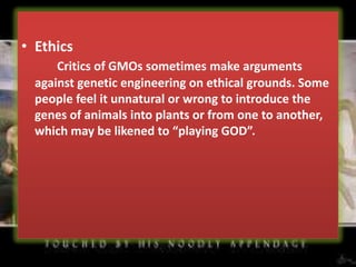 EthicsCritics of GMOs sometimes make arguments against genetic engineering on ethical grounds. Some people feel it unnatural or wrong to introduce the genes of animals into plants or from one to another, which may be likened to “playing GOD”.
