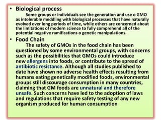 Biological processSome groups or individuals see the generation and use o GMO as intolerable meddling with biological processes that have naturally evolved over long periods of time, while others are concerned about the limitations of modern science to fully comprehend all of the potential negative ramifications o genetic manipulations. Food ChainThe safety of GMOs in the food chain has been questioned by some environmental groups, with concerns such as the possibilities that GMOs could introduce newallergensinto foods, or contribute to the spread of antibiotic resistance.Although all studies published to date have shown no adverse health effects resulting from humans eating genetically modified foods, environmental groups still discourage consumption in many countries, claiming that GM foods areunnatural and therefore unsafe.Such concerns have led to the adoption of laws and regulations that require safety testing of any new organism produced for human consumption