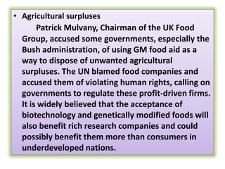 Agricultural surplusesPatrick Mulvany, Chairman of the UK Food Group, accused some governments, especially the Bush administration, of using GM food aid as a way to dispose of unwanted agricultural surpluses. The UN blamed food companies and accused them of violating human rights, calling on governments to regulate these profit-driven firms. It is widely believed that the acceptance of biotechnology and genetically modified foods will also benefit rich research companies and could possibly benefit them more than consumers in underdeveloped nations.