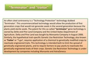 "Terminator" and "traitor"An often cited controversy is a "Technology Protection" technology dubbed 'Terminator'.This uncommercialized technology would allow the production of first generation crops that would not generate seeds in the second generation because the plants yield sterileseeds. The patent for this so-called "terminator" gene technology is owned byDelta and Pine Land Companyand theUnited States Department of Agriculture. Delta and Pine Land was bought by Monsanto Company in August 2006. Similarly, the hypothetical trait-specific Genetic Use Restriction Technology, also known as 'Traitor' or 'T-gut', requires application of a chemical to genetically modified crops to reactivate engineered traits.This technology is intended both to limit the spread of genetically engineered plants, and to require farmers to pay yearly to reactivate the genetically engineered traits of their crops. Genetic Use Restriction Technology is under development by companies including Monsanto andAstraZeneca.