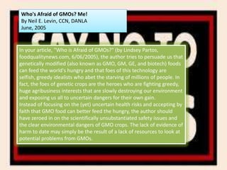 Who's Afraid of GMOs? Me!By Neil E. Levin, CCN, DANLAJune, 2005In your article, "Who is Afraid of GMOs?" (by Lindsey Partos, foodqualitynews.com, 6/06/2005), the author tries to persuade us that genetically modified (also known as GMO, GM, GE, and biotech) foods can feed the world's hungry and that foes of this technology are selfish, greedy idealists who abet the starving of millions of people. In fact, the foes of genetic crops are the heroes who are fighting greedy, huge agribusiness interests that are slowly destroying our environment and exposing us all to uncertain dangers for their own gain.Instead of focusing on the (yet) uncertain health risks and accepting by faith that GMO food can better feed the hungry, the author should have zeroed in on the scientifically unsubstantiated safety issues and the clear environmental dangers of GMO crops. The lack of evidence of harm to date may simply be the result of a lack of resources to look at potential problems from GMOs.