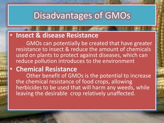 Disadvantages of GMOsInsect & disease Resistance		GMOs can potentially be created that have greater resistance to insect & reduce the amount of chemicals used on plants to protect against diseases, which can reduce pollution introduces to the environmentChemical Resistance	Other benefit of GMOs is the potential to increase the chemical resistance of food crops, allowing herbicides to be used that will harm any weeds, while leaving the desirable  crop relatively unaffected.