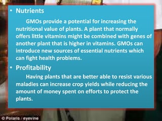 NutrientsGMOs provide a potential for increasing the nutritional value of plants. A plant that normally offers little vitamins might be combined with genes of another plant that is higher in vitamins. GMOs can introduce new sources of essential nutrients which can fight health problems.ProfitabilityHaving plants that are better able to resist various maladies can increase crop yields while reducing the amount of money spent on efforts to protect the plants. 
