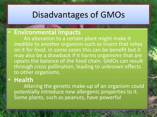 Disadvantages of GMOsEnvironmental ImpactsAn alteration to a certain plant might make it inedible to another organism such as insect that relies  on it for food. In some cases this can be benefit but it may also be a drawback if it harms organisms that are upsets the balance of the food chain. GMOs can result through cross pollination, leading to unknown effects to other organisms.HealthAltering the genetic make-up of an organism could potentially introduce new allergenic properties to it. Some plants, such as peanuts, have powerful
