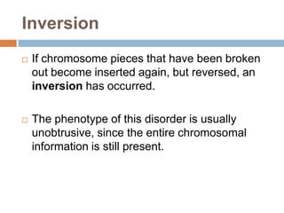 Inversion
   If chromosome pieces that have been broken
    out become inserted again, but reversed, an
    inversion has occurred.

   The phenotype of this disorder is usually
    unobtrusive, since the entire chromosomal
    information is still present.
 