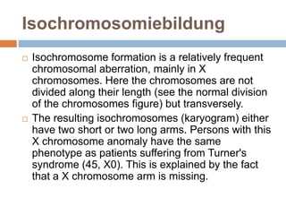 Isochromosomiebildung
   Isochromosome formation is a relatively frequent
    chromosomal aberration, mainly in X
    chromosomes. Here the chromosomes are not
    divided along their length (see the normal division
    of the chromosomes figure) but transversely.
   The resulting isochromosomes (karyogram) either
    have two short or two long arms. Persons with this
    X chromosome anomaly have the same
    phenotype as patients suffering from Turner's
    syndrome (45, X0). This is explained by the fact
    that a X chromosome arm is missing.
 