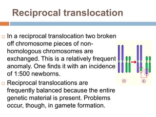 Reciprocal translocation

   In a reciprocal translocation two broken
    off chromosome pieces of non-
    homologous chromosomes are
    exchanged. This is a relatively frequent
    anomaly. One finds it with an incidence
    of 1:500 newborns.
   Reciprocal translocations are
    frequently balanced because the entire
    genetic material is present. Problems
    occur, though, in gamete formation.
 