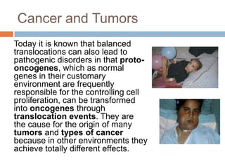 Cancer and Tumors
Today it is known that balanced
translocations can also lead to
pathogenic disorders in that proto-
oncogenes, which as normal
genes in their customary
environment are frequently
responsible for the controlling cell
proliferation, can be transformed
into oncogenes through
translocation events. They are
the cause for the origin of many
tumors and types of cancer
because in other environments they
achieve totally different effects.
 
