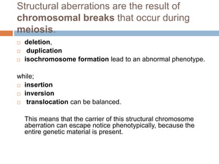 Structural aberrations are the result of
chromosomal breaks that occur during
meiosis.
   deletion,
    duplication
   isochromosome formation lead to an abnormal phenotype.

while;
 insertion

 inversion

 translocation can be balanced.



    This means that the carrier of this structural chromosome
    aberration can escape notice phenotypically, because the
    entire genetic material is present.
 