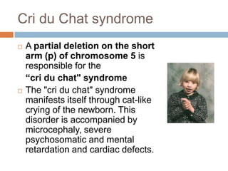 Cri du Chat syndrome
   A partial deletion on the short
    arm (p) of chromosome 5 is
    responsible for the
    “cri du chat" syndrome
   The "cri du chat" syndrome
    manifests itself through cat-like
    crying of the newborn. This
    disorder is accompanied by
    microcephaly, severe
    psychosomatic and mental
    retardation and cardiac defects.
 