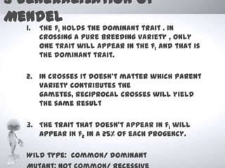3 Generalization of
Mendel
  1.   The f1 holds the dominant trait . In
       crossing a pure breeding variety , only
       one trait will appear in the f1 and that is
       the dominant trait.

  2. In crosses it doesn’t matter which parent
     variety contributes the
     gametes, reciprocal crosses will yield
     the same result

  3. The trait that doesn’t appear in f1 will
     appear in f2 in a 25% of each progency.

  Wild type: common/ dominant
 