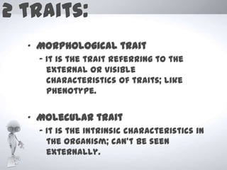 2 traits:
  „ Morphological trait
    - It is the trait referring to the
      external or visible
      characteristics of traits; like
      phenotype.


  „ Molecular trait
    - It is the intrinsic characteristics in
      the organism; can’t be seen
      externally.
 