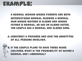Example:
   A normal woman whose parents are both
   heterozygous normal marries a normal
   man whose mother is albino and whose
   father is normal. He has an albino sister.
   The couple has a normal and albino sons.


 a. Construct a pedigree and give the genotypes
    of all persons involved.

 b. If the couple plans to have three more
    children. What is the probability of having 2
    normal and 1 abnormal?
 