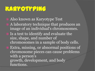Karyotyping
 Also known as Karyotype Test
 A laboratory technique that produces an
  image of an individual's chromosomes.
 Is a test to identify and evaluate the
  size, shape, and number of
  chromosomes in a sample of body cells.
 Extra, missing, or abnormal positions of
  chromosome pieces can cause problems
  with a person's
  growth, development, and body
  functions.
 