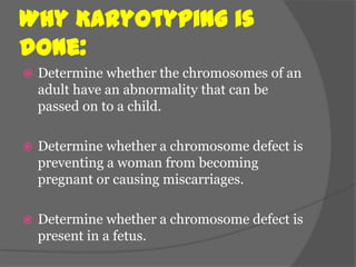 Why Karyotyping is
done:
   Determine whether the chromosomes of an
    adult have an abnormality that can be
    passed on to a child.

   Determine whether a chromosome defect is
    preventing a woman from becoming
    pregnant or causing miscarriages.

   Determine whether a chromosome defect is
    present in a fetus.
 