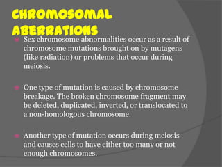 Chromosomal
Aberrations
 Sex chromosome abnormalities occur as a result of
    chromosome mutations brought on by mutagens
    (like radiation) or problems that occur during
    meiosis.

   One type of mutation is caused by chromosome
    breakage. The broken chromosome fragment may
    be deleted, duplicated, inverted, or translocated to
    a non-homologous chromosome.

   Another type of mutation occurs during meiosis
    and causes cells to have either too many or not
    enough chromosomes.
 