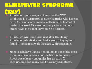 Klinefelter Syndrome
(XXY) syndrome, also known as the XXY
 Klinefelter
    condition, is a term used to describe males who have an
    extra X chromosome in most of their cells. Instead of
    having the usual XY chromosome pattern that most
    males have, these men have an XXY pattern.

   Klinefelter syndrome is named after Dr. Henry
    Klinefelter, who first described a group of symptoms
    found in some men with the extra X chromosome.

   Scientists believe the XXY condition is one of the most
    common chromosome abnormalities in humans.
    About one of every 500 males has an extra X
    chromosome, but many don’t have any symptoms.
 