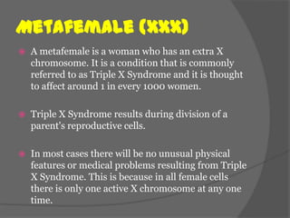Metafemale (XXX)
   A metafemale is a woman who has an extra X
    chromosome. It is a condition that is commonly
    referred to as Triple X Syndrome and it is thought
    to affect around 1 in every 1000 women.

   Triple X Syndrome results during division of a
    parent's reproductive cells.

   In most cases there will be no unusual physical
    features or medical problems resulting from Triple
    X Syndrome. This is because in all female cells
    there is only one active X chromosome at any one
    time.
 