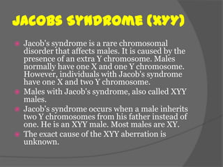 Jacobs Syndrome (XYY)
   Jacob's syndrome is a rare chromosomal
    disorder that affects males. It is caused by the
    presence of an extra Y chromosome. Males
    normally have one X and one Y chromosome.
    However, individuals with Jacob's syndrome
    have one X and two Y chromosome.
   Males with Jacob's syndrome, also called XYY
    males.
   Jacob's syndrome occurs when a male inherits
    two Y chromosomes from his father instead of
    one. He is an XYY male. Most males are XY.
   The exact cause of the XYY aberration is
    unknown.
 