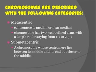 Chromosomes are described
with the following categories:
   Metacentric
     centromere is median or near median
     chromosome has two well defined arms with
     a length ratio varying from 1:1 to 2.5:1
   Submetacentric
     A chromosome whose centromere lies
     between its middle and its end but closer to
     the middle.
 