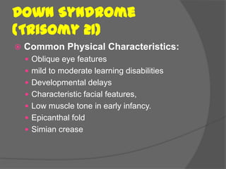 Down Syndrome
(Trisomy 21)
   Common Physical Characteristics:
     Oblique eye features
     mild to moderate learning disabilities
     Developmental delays
     Characteristic facial features,
     Low muscle tone in early infancy.
     Epicanthal fold
     Simian crease
 