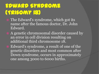 Edward Syndrome
(Trisomy 18)
 The Edward's syndrome, which got its
  name after the famous doctor, Dr. John
  Edward.
 A genetic chromosomal disorder caused by
  an error in cell division resulting on
  additional third chromosome 18.
 Edward's syndrome, a result of one of the
  genetic disorders and most common after
  Down syndrome, occurs in approximately
  one among 3000 to 6000 births.
 