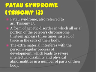 Patau Syndrome
(Trisomy 13)
 Patau syndrome, also referred to
  as, 'Trisomy 13.
 A form of genetic disorder in which all or a
  portion of the person's chromosome
  thirteen appears three times instead of
  twice in the cells of their body.
 The extra material interferes with the
  person's regular process of
  development, which leads to severe
  intellectual disability and physical
  abnormalities in a number of parts of their
  body.
 
