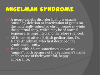 Angelman Syndrome
   A neuro-genetic disorder that it is usually
    caused by deletion or inactivation of genes on
    the maternally inherited chromosome 15 while
    the paternal copy, which may be of normal
    sequence, is imprinted and therefore silenced.
   AS is named after a British pediatrician, Dr.
    Harry Angelman, who first described the
    syndrome in 1965.
   People with AS are sometimes known as
    "angels", both because of the syndrome's name
    and because of their youthful, happy
    appearance.
 