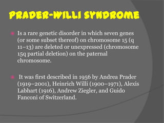 Prader–Willi syndrome
   Is a rare genetic disorder in which seven genes
    (or some subset thereof) on chromosome 15 (q
    11–13) are deleted or unexpressed (chromosome
    15q partial deletion) on the paternal
    chromosome.

    It was first described in 1956 by Andrea Prader
    (1919–2001), Heinrich Willi (1900–1971), Alexis
    Labhart (1916), Andrew Ziegler, and Guido
    Fanconi of Switzerland.
 