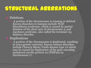 Structural Aberrations
   Deletions
     A portion of the chromosome is missing or deleted.
      Known disorders in humans include Wolf-
      Hirschhorn syndrome, which is caused by partial
      deletion of the short arm of chromosome 4; and
      Jacobsen syndrome, also called the terminal 11q
      deletion disorder.
   Duplications
     A portion of the chromosome is duplicated, resulting
      in extra genetic material. Known human disorders
      include Charcot-Marie-Tooth disease type 1A which
      may be caused by duplication of the gene encoding
      peripheral myelin protein 22 (PMP22) on
      chromosome 17.
 