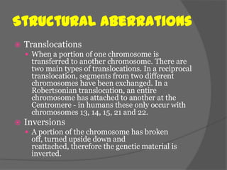 Structural Aberrations
   Translocations
     When a portion of one chromosome is
     transferred to another chromosome. There are
     two main types of translocations. In a reciprocal
     translocation, segments from two different
     chromosomes have been exchanged. In a
     Robertsonian translocation, an entire
     chromosome has attached to another at the
     Centromere - in humans these only occur with
     chromosomes 13, 14, 15, 21 and 22.
   Inversions
     A portion of the chromosome has broken
     off, turned upside down and
     reattached, therefore the genetic material is
     inverted.
 