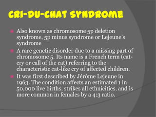 Cri-du-chat Syndrome
   Also known as chromosome 5p deletion
    syndrome, 5p minus syndrome or Lejeune’s
    syndrome
   A rare genetic disorder due to a missing part of
    chromosome 5. Its name is a French term (cat-
    cry or call of the cat) referring to the
    characteristic cat-like cry of affected children.
   It was first described by Jérôme Lejeune in
    1963. The condition affects an estimated 1 in
    50,000 live births, strikes all ethnicities, and is
    more common in females by a 4:3 ratio.
 