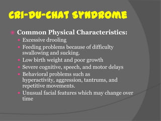 Cri-du-chat Syndrome
   Common Physical Characteristics:
     Excessive drooling
     Feeding problems because of difficulty
        swallowing and sucking.
       Low birth weight and poor growth
       Severe cognitive, speech, and motor delays
       Behavioral problems such as
        hyperactivity, aggression, tantrums, and
        repetitive movements.
       Unusual facial features which may change over
        time
 
