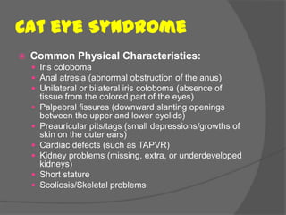 Cat eye Syndrome
   Common Physical Characteristics:
     Iris coloboma
     Anal atresia (abnormal obstruction of the anus)
     Unilateral or bilateral iris coloboma (absence of
        tissue from the colored part of the eyes)
       Palpebral fissures (downward slanting openings
        between the upper and lower eyelids)
       Preauricular pits/tags (small depressions/growths of
        skin on the outer ears)
       Cardiac defects (such as TAPVR)
       Kidney problems (missing, extra, or underdeveloped
        kidneys)
       Short stature
       Scoliosis/Skeletal problems
 