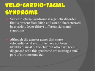 Velo-Cardio-Facial
Syndrome
   Velocardiofacial syndrome is a genetic disorder
    that is present from birth and can be characterized
    by a variety (over thirty) different signs and
    symptoms.

   Although the gene or genes that cause
    velocardiofacial syndrome have not been
    identified, most of the children who have been
    diagnosed with this syndrome are missing a small
    part of chromosome 22.
 