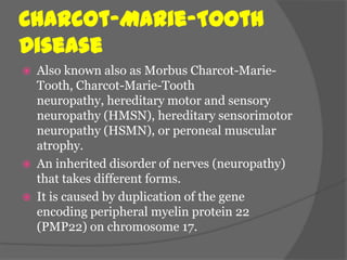 Charcot-Marie-Tooth
Disease
   Also known also as Morbus Charcot-Marie-
    Tooth, Charcot-Marie-Tooth
    neuropathy, hereditary motor and sensory
    neuropathy (HMSN), hereditary sensorimotor
    neuropathy (HSMN), or peroneal muscular
    atrophy.
   An inherited disorder of nerves (neuropathy)
    that takes different forms.
   It is caused by duplication of the gene
    encoding peripheral myelin protein 22
    (PMP22) on chromosome 17.
 