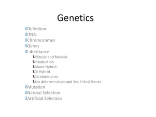 Genetics
Definition
DNA.
Chromosomes
Genes
Inheritance
    Mitosis and Meiosis
    Intoduction
    Mono Hybrid
    Di Hybrid
    Co dominance
    Sex determination and Sex linked Genes
Mutation
Natural Selection
Artificial Selection
 
