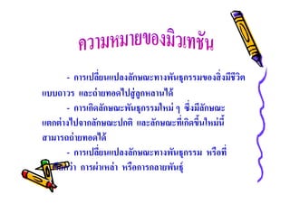 - การเปลียนแปลงลักษณะทางพันธุกรรมของสิ งมีชีวต
ิ
แบบถาวร และถ่ ายทอดไปสู่ ลูกหลานได้
- การเกิดลักษณะพันธุกรรมใหม่ ๆ ซึงมีลกษณะ
ั
แตกต่ างไปจากลักษณะปกติ และลักษณะทีเกิดขึนใหม่ นี
สามารถถ่ ายทอดได้
- การเปลียนแปลงลักษณะทางพันธุกรรม หรือที
เรียกว่ า การผ่ าเหล่า หรือการกลายพันธุ์

 