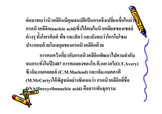 ต่ อมาพบว่ านิวคลีอนมีคุณสมบัติเป็ นกรดจึงเปลียนชือใหม่ ว่า
ิ
กรดนิวคลีอก(nucleic acid)ซึงได้ พบในนิวเคลียสของเซลล์
ิ
ต่ างๆ ทังโพรทิสต์ พืช และสั ตว์ และยังพบว่ าโครโมโซม
ประกอบด้ วยโมเลกุลของกรดนิวคลีอกด้ วย
ิ
การคนคว้ าเกียวกับกรดนิวคลีอกพัฒนาไปตามลําดับ
ิ
จนกระทังในปี 2487 การทดลองของโอ.ที.แอเวอรี(O.T.Avery)
ซี.เอ็ม.แมคลอยล์ (C.M.Macleod) และเอ็ม.แมคคาที
(M.McCarty)ได้ พสูจน์ อย่ างชัดเจนว่ า กรดนิวคลีอกทีชือ
ิ
ิ
DNA(Deoxyribonucleic acid) คือสารพันธุกรรม

 